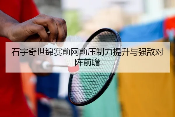 石宇奇世锦赛前网前压制力提升与强敌对阵前瞻